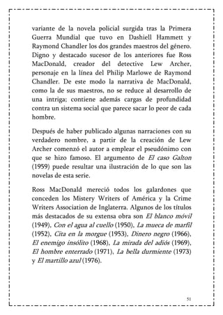 variante de la novela policial surgida tras la Primera
Guerra Mundial que tuvo en Dashiell Hammett y
Raymond Chandler los dos grandes maestros del género.
Digno y destacado sucesor de los anteriores fue Ross
MacDonald, creador del detective Lew Archer,
personaje en la línea del Philip Marlowe de Raymond
Chandler. De este modo la narrativa de MacDonald,
como la de sus maestros, no se reduce al desarrollo de
una intriga; contiene además cargas de profundidad
contra un sistema social que parece sacar lo peor de cada
hombre.

Después de haber publicado algunas narraciones con su
verdadero nombre, a partir de la creación de Lew
Archer comenzó el autor a emplear el pseudónimo con
que se hizo famoso. El argumento de El caso Galton
(1959) puede resultar una ilustración de lo que son las
novelas de esta serie.

Ross MacDonald mereció todos los galardones que
conceden los Mistery Writers of América y la Crime
Writers Association de Inglaterra. Algunos de los títulos
más destacados de su extensa obra son El blanco móvil
(1949), Con el agua al cuello (1950), La mueca de marfil
(1952), Cita en la morgue (1953), Dinero negro (1966),
El enemigo insólito (1968), La mirada del adiós (1969),
El hombre enterrado (1971), La bella durmiente (1973)
y El martillo azul (1976).




                                                       51
 