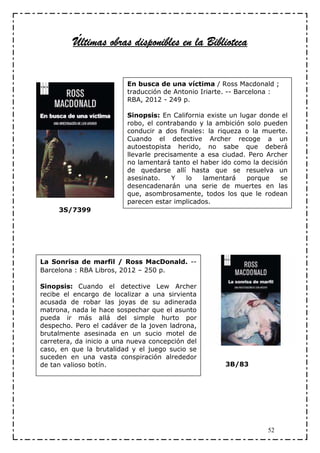 Últimas obras disponibles en la Biblioteca


                          En busca de una víctima / Ross Macdonald ;
                          traducción de Antonio Iriarte. -- Barcelona :
                          RBA, 2012 - 249 p.

                          Sinopsis: En California existe un lugar donde el
                          robo, el contrabando y la ambición solo pueden
                          conducir a dos finales: la riqueza o la muerte.
                          Cuando el detective Archer recoge a un
                          autoestopista herido, no sabe que deberá
                          llevarle precisamente a esa ciudad. Pero Archer
                          no lamentará tanto el haber ido como la decisión
                          de quedarse allí hasta que se resuelva un
                          asesinato.    Y   lo   lamentará    porque    se
                          desencadenarán una serie de muertes en las
                          que, asombrosamente, todos los que le rodean
                          parecen estar implicados.
     3S/7399




La Sonrisa de marfil / Ross MacDonald. --
Barcelona : RBA Libros, 2012 – 250 p.

Sinopsis: Cuando el detective Lew Archer
recibe el encargo de localizar a una sirvienta
acusada de robar las joyas de su adinerada
matrona, nada le hace sospechar que el asunto
pueda ir más allá del simple hurto por
despecho. Pero el cadáver de la joven ladrona,
brutalmente asesinada en un sucio motel de
carretera, da inicio a una nueva concepción del
caso, en que la brutalidad y el juego sucio se
suceden en una vasta conspiración alrededor
de tan valioso botín.                                  3B/83




                                                                    52
 