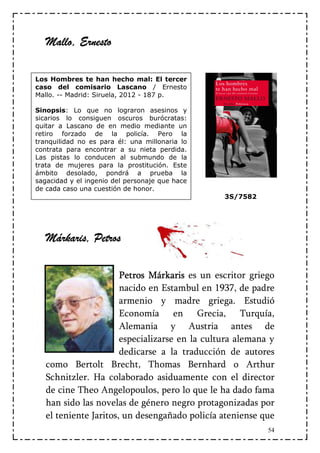 Mallo, Ernesto

Los Hombres te han hecho mal: El tercer
caso del comisario Lascano / Ernesto
Mallo. -- Madrid: Siruela, 2012 - 187 p.

Sinopsis: Lo que no lograron asesinos y
sicarios lo consiguen oscuros burócratas:
quitar a Lascano de en medio mediante un
retiro forzado de la policía. Pero la
tranquilidad no es para él: una millonaria lo
contrata para encontrar a su nieta perdida.
Las pistas lo conducen al submundo de la
trata de mujeres para la prostitución. Este
ámbito desolado, pondrá a prueba la
sagacidad y el ingenio del personaje que hace
de cada caso una cuestión de honor.
                                                3S/7582




   Márkaris, Petros

                       Petros Márkaris es un escritor griego
                       nacido en Estambul en 1937, de padre
                       armenio y madre griega. Estudió
                       Economía en Grecia, Turquía,
                       Alemania y Austria antes de
                       especializarse en la cultura alemana y
                       dedicarse a la traducción de autores
   como Bertolt Brecht, Thomas Bernhard o Arthur
   Schnitzler. Ha colaborado asiduamente con el director
   de cine Theo Angelopoulos, pero lo que le ha dado fama
   han sido las novelas de género negro protagonizadas por
   el teniente Jaritos, un desengañado policía ateniense que
                                                           54
 