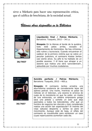 sirve a Márkaris para hacer una representación crítica,
que el califica de brechtiana, de la sociedad actual.


      Últimas obras disponibles en la Biblioteca


                   Liquidación final / Petros Márkaris; --
                   Barcelona: Tusquets, 2012 – 341 p.

                   Sinopsis: En la Atenas al borde de la quiebra,
                   todo    está     patas    arriba,  excepto    el
                   Departamento de Homicidios. No hay crímenes,
                   sólo rutina y burocracia. Cuando encuentran el
                   cadáver de la primera víctima que se cobra un
                   peculiar justiciero, el comisario Kostas Jaritos
                   casi siente alivio. Su jefe le ha hablado de un
   3S/7657         posible ascenso. Y él tiene que atrapar a un
                   asesino que realiza una obra «providencial»,
                   aplaudida por muchos ciudadanos.




                 Suicidio perfecto / Petros Márkaris;              --
                 Barcelona: Tusquets, 2012 – 400 p.

                 Sinopsis: El comisario Jaritos arrastra una
                 aburridísima existencia de convaleciente lejos del
                 ajetreo policial. Una noche, mientras ve pasar las
                 noticias en el televisor, una escena lo arranca de
                 cuajo de la monotonía en que ha caído: en medio
                 de una entrevista, un célebre empresario griego
                 saca una pistola y comete un acto que deja
                 pasmados a todos los televidentes. ¿Por qué un
  3S/7657        hombre de negocios tan discreto y bien considerado
                 realiza una acción tan espectacular? El instinto del
                 viejo sabueso despierta y Jaritos se pone en
                 movimiento. Aunque está de baja, el olfato del
                 comisario es insustituible para esclarecer un caso
                 cuyas repercusiones aumentan cada día.



                                                              55
 