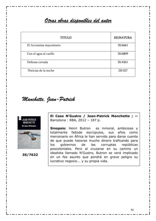 Otras obras disponibles del autor

                          TITULO                            SIGNATURA

  El Accionista mayoritario                                   3S/6661

  Con el agua al cuello                                       3S/6809

  Defensa cerrada                                             3S/4361

  Noticias de la noche                                        2B/327




Manchette, Jean-
Manchette, Jean-Patrick

                    El Caso N'Gustro / Jean-Patrick Manchette ; --
                    Barcelona : RBA, 2012 – 187 p.

                    Sinopsis: Henri Butron         es inmoral, ambicioso y
                    totalmente faltode escrúpulos, sus años como
                    mercenario en África le han servido para darse cuenta
                    de que puede hacerse mucho dinero traficando para
                    los    gobiernos     de    las    corruptas  repúblicas
                    poscoloniales. Pero al cruzarse en su camino un
                    idealista llamado N’Gustro, Butron se verá implicado
3S/7632
                    en un feo asunto que pondrá en grave peligro su
                    lucrativo negocio... y su propia vida.




                                                                        56
 