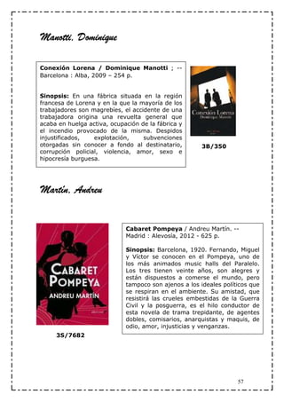 Manotti, Dominique

Conexión Lorena / Dominique Manotti ; --
Barcelona : Alba, 2009 – 254 p.


Sinopsis: En una fábrica situada en la región
francesa de Lorena y en la que la mayoría de los
trabajadores son magrebíes, el accidente de una
trabajadora origina una revuelta general que
acaba en huelga activa, ocupación de la fábrica y
el incendio provocado de la misma. Despidos
injustificados,   explotación,     subvenciones
otorgadas sin conocer a fondo al destinatario,         3B/350
corrupción policial, violencia, amor, sexo e
hipocresía burguesa.




Martín, Andreu


                             Cabaret Pompeya / Andreu Martín. --
                             Madrid : Alevosía, 2012 - 625 p.

                             Sinopsis: Barcelona, 1920. Fernando, Miguel
                             y Víctor se conocen en el Pompeya, uno de
                             los más animados music halls del Paralelo.
                             Los tres tienen veinte años, son alegres y
                             están dispuestos a comerse el mundo, pero
                             tampoco son ajenos a los ideales políticos que
                             se respiran en el ambiente. Su amistad, que
                             resistirá las crueles embestidas de la Guerra
                             Civil y la posguerra, es el hilo conductor de
                             esta novela de trama trepidante, de agentes
                             dobles, comisarios, anarquistas y maquis, de
                             odio, amor, injusticias y venganzas.
     3S/7682




                                                                   57
 