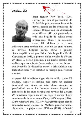 McBain,
McBain, Ed
                    Evan Hunter (New York, 1926),
                    escritor que con el pseudónimo de
                    Ed McBain prácticamente inventó la
                    novela basada en las comisarías de
                    Estados Unidos con su descarnada
                    serie Distrito 87, que presentaba a
                    toda una brigada de policía como
                    protagonista. Hunter, en ocasiones
                    como Ed McBain y en otras
utilizando otros seudónimos, escribió un gran número
de novelas, historias cortas, obras y guiones
cinematográficos de gran éxito. Con la publicación de
Cop Hater en 1956, la primera de las novelas de Distrito
87, llevó la ficción policiaca a un nuevo terreno más
realista, que rompía de forma radical con un formato
que dependía de detectives cultos y aristocráticos que
trabajaban solos y se tomaban su tiempo para resolver
un caso.

A pesar del estudiado vigor de su estilo como Ed
McBain, Hunter se definía más como un escritor
emocional que como un autor duro. Aunque su
popularidad entre los lectores nunca flaqueó, a
principios de los años noventa sus novelas del Distrito
87 estuvieron especialmente en boga. Y aunque libros
anteriores de la serie, como Eighty million eyes (1966),
Sadie when she died (1972) y Fuzz (1968) siguen siendo
admiradas como clásicos de McBain, posteriormente,
obras más complejas como Widows (1991), Mischiel
                                                      58
 
