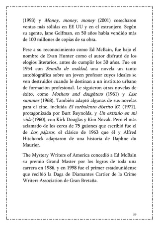 (1993) y Money, money, money (2001) cosecharon
ventas más sólidas en EE UU y en el extranjero. Según
su agente, Jane Gelfman, en 50 años había vendido más
de 100 millones de copias de su obra.

Pese a su reconocimiento como Ed McBain, fue bajo el
nombre de Evan Hunter como el autor disfrutó de los
elogios literarios, antes de cumplir los 30 años. Fue en
1954 con Semilla de maldad, una novela un tanto
autobiográfica sobre un joven profesor cuyos ideales se
ven destruidos cuando le destinan a un instituto urbano
de formación profesional. Le siguieron otras novelas de
éxito, como Mothers and daughters (1961) y Last
summer (1968). También adaptó algunas de sus novelas
para el cine, incluida El turbulento distrito 87, (1972),
protagonizada por Burt Reynolds, y Un extraño en mi
vida (1960), con Kirk Douglas y Kim Novak. Pero el más
aclamado de los cerca de 75 guiones que escribió fue el
de Los pájaros, el clásico de 1963 que él y Alfred
Hitchcock adaptaron de una historia de Daphne du
Maurier.

The Mystery Writers of America concedió a Ed McBain
su premio Grand Master por los logros de toda una
carrera en 1986, y en 1998 fue el primer estadounidense
que recibió la Daga de Diamantes Cartier de la Crime
Writers Association de Gran Bretaña.




                                                       59
 