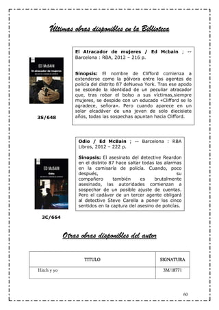 Últimas obras disponibles en la Biblioteca

                 El Atracador de mujeres / Ed Mcbain ; --
                 Barcelona : RBA, 2012 – 216 p.


                 Sinopsis: El nombre de Clifford comienza a
                 extenderse como la pólvora entre los agentes de
                 policía del distrito 87 deNueva York. Tras ese apodo
                 se esconde la identidad de un peculiar atracador
                 que, tras robar el bolso a sus víctimas,siempre
                 mujeres, se despide con un educado «Clifford se lo
                 agradece, señora». Pero cuando aparece en un
                 solar elcadáver de una joven de solo diecisiete
3S/648           años, todas las sospechas apuntan hacia Clifford.




                  Odio / Ed McBain ; -- Barcelona : RBA
                  Libros, 2012 – 222 p.

                  Sinopsis: El asesinato del detective Reardon
                  en el distrito 87 hace saltar todas las alarmas
                  en la comisaría de policía. Cuando, poco
                  después,                                     su
                  compañero       también      es    brutalmente
                  asesinado, las autoridades comienzan a
                  sospechar de un posible ajuste de cuentas.
                  Pero el cadáver de un tercer agente obligará
                  al detective Steve Carella a poner los cinco
                  sentidos en la captura del asesino de policías.

 3C/664



             Otras obras disponibles del autor

                     TITULO                            SIGNATURA

Hitch y yo                                              3M/18771




                                                                    60
 