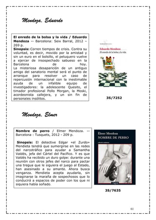 Mendoza, Eduardo
      endoza, Eduardo

El enredo de la bolsa y la vida / Eduardo
Mendoza -- Barcelona: Seix Barral, 2012 –
269 p.
Sinopsis: Corren tiempos de crisis. Contra su
voluntad, es decir, movido por la amistad y
sin un euro en el bolsillo, el peluquero vuelve
a ejercer de insospechado sabueso en la
Barcelona                 de               hoy.
La misteriosa desaparición de un antiguo
amigo del sanatorio mental será el punto de
arranque    para    resolver    un    caso   de
repercusión internacional con la inestimable
ayuda     de    un    infalible    equipo    de
investigadores: la adolescente Quesito, el
timador profesional Pollo Morgan, la Moski,
acordeonista callejera, y un sin fin de
personajes insólitos.                             3S/7252




     Mendoza, Elmer
      endoza,

 Nombre de perro / Elmer Mendoza. --
 Barcelona : Tusquets, 2012 - 209 p.

  Sinopsis: El detective Edgar «el Zurdo»
 Mendieta tendrá que sumergirse en las redes
 del narcotráfico para ayudar a Samantha
 Valdés, jefa del Cártel del Pacífico. Y es que
 Valdés ha recibido un duro golpe: durante una
 reunión con otros jefes del narco para pactar
 una tregua que le siguiera el juego al Estado,
 han asesinado a su amante. Ahora busca
 venganza. Mendieta acepta ayudarla, sin
 imaginarse la maraña de sospechosos que lo
 conducirá a espacios de poder con los que ni
 siquiera había soñado.
                                                  3S/7635




                                                            61
 