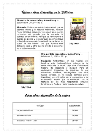 Últimas obras disponibles en la Biblioteca
El rostro de un estraño / Anne Perry --
Ediciones B, 2012-- 442 p.

Sinopsis: Víctima de un accidente en el que se
cochero murió y él resultó malherido, William
Monk consigue recuperar su salud, pero no los
recuerdos del pasado que la amnesia ha
borrado de su mente. Así que se reincorpora el
cuerpo de policía y le encarguen que investigue
el brutal asesinato de Joscelin Grey, se lanza en
busca de dos claves: una que ilumine este               3S/7405
delicado caso y otra que le ayude a despertar
su propia memoria.


                            Una pérdida razonable / Anne Perry --
                            Ediciones B, 2012-- 391 p.

                            Sinopsis: Ambientado en los muelles de
                            Londres, esta decimoséptima entrega de la
                            serie dedicada a Monk teje una inolvidable
                            historia de inocencia y maldad. Para el
                            carismático inspector, la aparición de un
                            misterioso cadáver, estrangulado con una
                            lujosa corbata, es la excusa perfecta para
                            investigar los entresijos de la corrupción y la
                            explotación infantil que se esconden tras la
                            fachada de los más respetables círculos
                            londinenses. Nada ni nadie quedará a salvo.
     3S/7000



          Otras obras disponibles de la autora
                                        autora

                        TITULO                          SIGNATURA

Los pecados del lobo                                       2B/388

Su hermano Caín                                            2B/389

El Caso de Farrier’s Lane                                  3S/329


                                                                    65
 