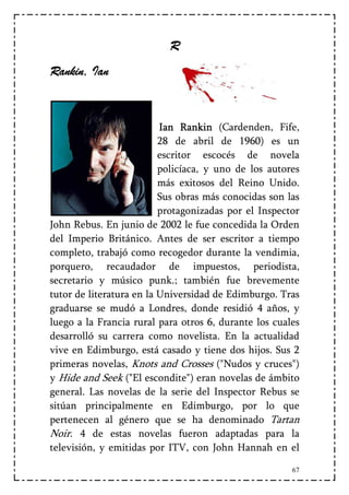 R
Rankin, Ian


                          Ian Rankin (Cardenden, Fife,
                          28 de abril de 1960) es un
                          escritor escocés de novela
                          policíaca, y uno de los autores
                          más exitosos del Reino Unido.
                          Sus obras más conocidas son las
                          protagonizadas por el Inspector
John Rebus. En junio de 2002 le fue concedida la Orden
del Imperio Británico. Antes de ser escritor a tiempo
completo, trabajó como recogedor durante la vendimia,
porquero, recaudador de impuestos, periodista,
secretario y músico punk.; también fue brevemente
tutor de literatura en la Universidad de Edimburgo. Tras
graduarse se mudó a Londres, donde residió 4 años, y
luego a la Francia rural para otros 6, durante los cuales
desarrolló su carrera como novelista. En la actualidad
vive en Edimburgo, está casado y tiene dos hijos. Sus 2
primeras novelas, Knots and Crosses ("Nudos y cruces")
y Hide and Seek ("El escondite") eran novelas de ámbito
general. Las novelas de la serie del Inspector Rebus se
sitúan principalmente en Edimburgo, por lo que
pertenecen al género que se ha denominado Tartan
Noir. 4 de estas novelas fueron adaptadas para la
televisión, y emitidas por ITV, con John Hannah en el

                                                       67
 