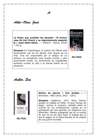 A

Adler-
Adler-Olsen, Jussi


La Mujer que arañaba las paredes : El primer
caso de Carl Morck y su departamento especial
Q / Jussi Adler-Olsen ; -- [Madrid : Maeva, 2010]
– 415 p.

Sinopsis: En Copenhague, el policía Carl Mørck está
atravesando una de las épocas más negras de su
vida. Tras ser sorprendido por el ataque de un
                                                        3S/7656
asesino, un compañero suyo resulta muerto y otro
gravemente herido. Su sentimiento de culpabilidad
aumenta cuando su jefe y la prensa dudan de su
actuación.




Ambler, Eric


                       Motivo de alarma / Eric Ambler             ; --
                       Barcelona : RBA Libros, 2012 – 329 p.

                       Sinopsis: Inglaterra, 1937. Nicky Marlow
                       acepta un trabajo en Milán. Al poco tiempo de
                       llegar, conoce la siniestra realidad sobre la
                       muerte de sus predecesores cuando se ve
                       perseguido por dos agentes con objetivos muy
                       diferentes. Marlow enseguida cae en la cuenta
                       de que no es tan fácil hacer el trabajo por el
                       que le pagan en la Italia fascista en la víspera
  3S/7321
                       de una guerra mundial.




                                                                   7
 