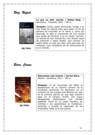 Reig, Rafael
 eig,
               Lo que no está escrito / Rafael Reig. --
               Barcelona : Tusquets, 2012 – 287 p.

               Sinopsis: Carlos, padre divorciado, recoge a su
               hijo Jorge de catorce años para pasar un fin de
               semana de excursión en la sierra y, como por
               descuido, le deja el manuscrito de una novela
               que acaba de terminar a su ex mujer, Carmen.
               La lectura de ese manuscrito, una novela negra
               de extorsión y bajos fondos, que Carmen no
               podrá soltar en esos dos días, será para ella, sin
               embargo, muy reveladora de las intenciones de
     3S/7361   su ex marido.




Reira, Carme
 eira,

                Naturaleza casi muerta / Carme Riera. --
                Madrid : Santillana, 2011 – 283 p.


                Sinopsis: 21 de noviembre del 2008: la
                desaparición de un alumno rumano de la
                Univesitat Autònoma de Barcelona en el
                contexto de las huelgas anti-Bolonia tan sólo
                es la primera alarma de que algo extraño
                pasa en el campus. Pronto una nueva
                desaparición   desencadena     una    terrible
                pesadilla. Como en un juego macabro, las
                víctimas y los sospechosos se multiplican,
    3S/7034     poniendo a prueba la capacidad de los
                implicados. Nada es lo que parece.




                                                            70
 