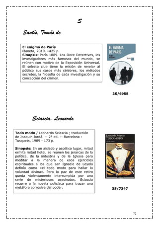 S
    Santís, Tomás de

    El enigma de París
    Planeta, 2010. –425 p.
    Sinopsis: París 1889. Los Doce Detectives, los
    investigadores más famosos del mundo, se
    reúnen con motivo de la Exposición Universal.
    El selecto club tiene la misión de revelar al
    público sus casos más célebres, los métodos
    secretos, la filosofía de cada investigación y su
    concepción del crimen.



                                                        3S/6958




          Sciascia, Leonardo

Todo modo / Leonardo Sciascia ; traducción
de Joaquín Jordá. -- 2ª ed. -- Barcelona :
Tusquets, 1989 - 173 p.

Sinopsis: En un aislado y ascético lugar, mitad
ermita mitad hotel, se reúnen los jerarcas de la
política, de la industria y de la Iglesia para
meditar a la manera de esos ejercicios
espirituales a los que san Ignacio de Loyola
definía como «el todo modo para hallar la
voluntad divina». Pero la paz de este retiro
queda violentamente interrumpida por una
serie de misteriosos asesinatos. Sciascia
recurre a la novela policíaca para trazar una
metáfora corrosiva del poder.                           3S/7347




                                                                  72
 