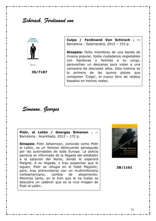 Schirach,
 Schirach, Ferdinand von

                             Culpa / Ferdinand Von Schirach ; --
                             Barcelona : Salamandra, 2012 – 153 p.

                             Sinopsis: Ocho miembros de una banda de
                             música popular, todos ciudadanos respetables
                             con hipotecas y familias a su cargo,
                             aprovechan un descanso para violar a una
                             camarera de diecisiete años. Esta historia es
       3S/7187               la primera de las quince piezas que
                             componen ‘Culpa’, el nuevo libro de relatos
                             basados en hechos reales.




 Simenon,
 Simenon, Georges


Pietr, el Letón / Georges Simenon ; --
Barcelona : Acantilado, 2012 – 172 p.

Sinopsis: Pietr Johannson, conocido como Pietr
el Letón, es un famoso delincuente perseguido
por las autoridades de toda Europa. La policía
parisina es informada de la llegada del estafador
a la estación del Norte, donde le esperará
Maigret. A su llegada, y tras sospechar que le
siguen, Pietr se refugia en el hotel Majestic;             3B/1101
pero, tras entrevistarse con un multimillonario
norteamericano,     cambia     de    alojamiento.
Mientras tanto, en el tren que le ha traído se
descubre un cadáver que es la viva imagen de
Pietr el Letón…




                                                                    73
 