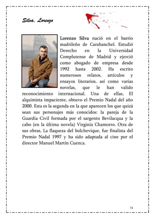 Silva,
Silva, Lorenzo

                    Lorenzo Silva nació en el barrio
                    madrileño de Carabanchel. Estudió
                    Derecho      en    la    Universidad
                    Complutense de Madrid y ejerció
                    como abogado de empresa desde
                    1992 hasta 2002. Ha escrito
                    numerosos relatos, artículos y
                    ensayos literarios, así como varias
                    novelas, que le han valido
reconocimiento internacional. Una de ellas, El
alquimista impaciente, obtuvo el Premio Nadal del año
2000. Esta es la segunda en la que aparecen los que quizá
sean sus personajes más conocidos: la pareja de la
Guardia Civil formada por el sargento Bevilacqua y la
cabo (en la última novela) Virginia Chamorro. Otra de
sus obras, La flaqueza del bolchevique, fue finalista del
Premio Nadal 1997 y ha sido adaptada al cine por el
director Manuel Martín Cuenca.




                                                       74
 