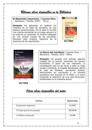 Últimas obras disponibles en la Biblioteca
El Alquimista impaciente / Lorenzo Silva.
-- Barcelona : Planeta, 2009 - 453 p.

Sinopsis: Ha aparecido un cadaver sin
violencia en un hotel de carretera, en una
postura comprometida. No se sabe si ha sido
una muerte accidental en un juego sexual o si
se trata de un asesinato. El muerto trabajaba
en una central nuclear de las cercanías.
Desvelar este misterio requerirá de la
paciencia de los alquimistas.                             3S/7084




                                 La Marca del meridiano / Lorenzo Silva. --
                                 Barcelona : Planeta, 2012 - 399 p.

                                 Sinopsis: Un guardia civil retirado aparece
                                 colgado de un puente, asesinado de manera
                                 humillante. A partir de ese momento, la
                                 investigación que ha de llevar a cabo su viejo
                                 amigo y discípulo, el brigada Bevilacqua, abrirá
                                 la caja de Pandora: corrupción policial,
                                 delincuentes sin escrúpulos y un hombre
                                 quijotesco que buscará en el deber y el amor
                                 imposible la redención de una vida fracturada.
                                 Ambientada en la Cataluña actual.

      3S/7663



                Otras obras disponibles del autor

                              TITULO                          SIGNATURA

   El alquimista impaciente                                     3L/2307

   El Lejano país de los estanques                             3M/18198

   La Niebla y la doncella                                      3T/698



                                                                          75
 