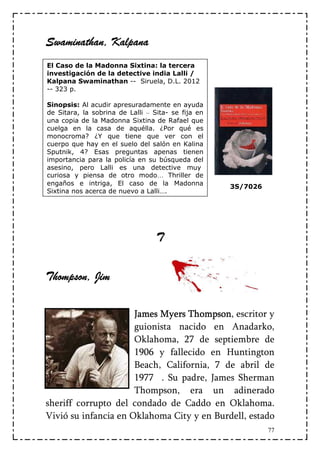 Swaminathan,
Swaminathan, Kalpana
El Caso de la Madonna Sixtina: la tercera
investigación de la detective india Lalli /
Kalpana Swaminathan -- Siruela, D.L. 2012
-- 323 p.

Sinopsis: Al acudir apresuradamente en ayuda
de Sitara, la sobrina de Lalli – Sita- se fija en
una copia de la Madonna Sixtina de Rafael que
cuelga en la casa de aquélla. ¿Por qué es
monocroma? ¿Y que tiene que ver con el
cuerpo que hay en el suelo del salón en Kalina
Sputnik, 4? Esas preguntas apenas tienen
importancia para la policía en su búsqueda del
asesino, pero Lalli es una detective muy
curiosa y piensa de otro modo… Thriller de
engaños e intriga, El caso de la Madonna
                                                    3S/7026
Sixtina nos acerca de nuevo a Lalli….




                                  T


Thompson, Jim
 hompson,

                      James Myers Thompson escritor y
                                  Thompson,
                      guionista nacido en Anadarko,
                      Oklahoma, 27 de septiembre de
                      1906 y fallecido en Huntington
                      Beach, California, 7 de abril de
                      1977 . Su padre, James Sherman
                      Thompson, era un adinerado
sheriff corrupto del condado de Caddo en Oklahoma.
Vivió su infancia en Oklahoma City y en Burdell, estado
                                                              77
 