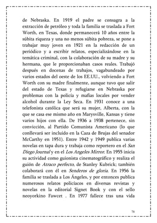 de Nebraska. En 1919 el padre se consagra a la
extracción de petróleo y toda la familia se traslada a Fort
Worth, en Texas, donde permanecerá 10 años entre la
súbita riqueza y una no menos súbita pobreza, se pone a
trabajar muy joven en 1921 en la redacción de un
periódico y a escribir relatos, especializándose en la
temática criminal, con la colaboración de su madre y su
hermana, que le proporcionaban casos reales. Trabajó
después en docenas de trabajos, vagabundeado por
varios estados del oeste de los EE.UU., volviendo a Fort
Worth con su madre finalmente, aunque tuvo que salir
del estado de Texas y refugiarse en Nebraska por
problemas con la policía y mafias locales por vender
alcohol durante la Ley Seca. En 1931 conoce a una
telefonista católica que será su mujer, Alberta, con la
que se casa ese mismo año en Marysville, Kansas y tiene
varios hijos con ella. De 1936 a 1938 pertenece, sin
convicción, al Partido Comunista Americano (lo que
conllevará ser incluido en la Caza de Brujas del senador
McCarthy en 1951). Entre 1942 y 1949 publica varias
novelas en tapa dura y trabaja como reportero en el San
Diego Journal y en el Los Angeles Mirror. En 1955 inicia
su actividad como guionista cinematográfico y realiza el
guión de Atraco perfecto, de Stanley Kubrick; también
colaborará con él en Senderos de gloria. En 1956 la
familia se traslada a Los Ángeles, y por entonces publica
numerosos relatos policíacos en diversas revistas y
novelas en la editorial Signet Book y con el sello
neoyorkino Fawcet . En 1977 fallece tras una vida


                                                         78
 