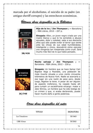 marcada por el alcoholismo, el suicidio de su padre (un
antiguo sheriff corrupto) y las estrecheces económicas.

       Últimas obras disponibles en la Biblioteca
                      Hijo de la ira / Jim Thompson ; -- Barcelona
                      : RBA Libros, 2010 – 207 p.

                      Sinopsis: Allen, un joven negro criado por una
                      madre blanca y que le ha sometido a abusos
                      sexuales, dolor y soledad, sabe a sus dieciocho
                      años que sólo puede evitar el terror que siente
                      ante las chicas de sus edad humillándolas.
                      Inteligente y cínico, descubrirá cómo ejecutar
                      una venganza tan inesperada como cruel. Será
                      mucho más fácil de lo que había pensado.
        3B/426



                     Noche salvaje / Jim Thompson              ;   --
                     Barcelona : RBA Libros, 2012 – 226 p.

                     Sinopsis: Un hombre que se hace llamar Carl
                     Bigelow llega a Peardale, una población de
                     mala muerte situada a unos ciento cincuenta
                     kilómetros de Nueva York. Nadie se acercaría a
                     ese lugar sin una razón de peso pero, desde
                     luego, Bigelow la tiene. A pesar de ser alguien
                     de aspecto inofensivo, ha viajado hasta allí
                     para cumplir un escalofriante encargo: matar a
                     Jake Winroy, un hombre que ha sido testigo de
                     un crimen y que, si acaba declarando, puede
     3C/749          hacer mucho daño a gente poderosa.




               Otras obras disponibles del autor

                      TITULO                           SIGNATURA

  Los Timadores                                          3S/1663

  1280 Almas                                             3S/3262

                                                                   79
 