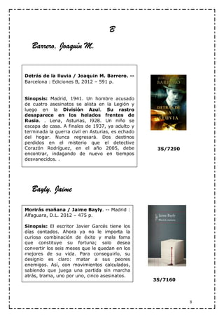 B
   Barrero, Joaquín M.


Detrás de la lluvia / Joaqu¡n M. Barrero. --
Barcelona : Ediciones B, 2012 – 591 p.


Sinopsis: Madrid, 1941. Un hombre acusado
de cuatro asesinatos se alista en la Legión y
luego en la División Azul. Su rastro
desaparece en los helados frentes de
Rusia. . Lena, Asturias, l928. Un niño se
escapa de casa. A finales de 1937, ya adulto y
terminada la guerra civil en Asturias, es echado
del hogar. Nunca regresará. Dos destinos
perdidos en el misterio que el detective
Corazón Rodríguez, en el año 2005, debe             3S/7290
encontrar, indagando de nuevo en tiempos
desvanecidos. .




   Bayly, Jaime

Morirás mañana / Jaime Bayly. -- Madrid :
Alfaguara, D.L. 2012 – 475 p.

Sinopsis: El escritor Javier Garcés tiene los
días contados. Ahora ya no le importa la
curiosa combinación de éxito y mala fama
que constituye su fortuna; solo desea
convertir los seis meses que le quedan en los
mejores de su vida. Para conseguirlo, su
designio es claro: matar a sus peores
enemigos. Así, con movimientos calculados,
sabiendo que juega una partida sin marcha
atrás, trama, uno por uno, cinco asesinatos.
                                                   3S/7160



                                                              8
 