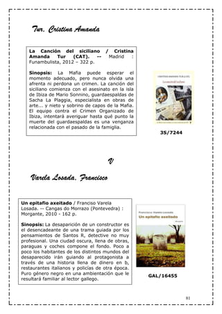 Tur,
    Tur, Cristina Amanda

   La Canción del siciliano / Cristina
   Amanda     Tur    (CAT).    -- Madrid :
   Funambulista, 2012 – 322 p.

   Sinopsis: La Mafia puede esperar el
   momento adecuado, pero nunca olvida una
   afrenta ni perdona un crimen. La canción del
   siciliano comienza con el asesinato en la isla
   de Ibiza de Mario Sonnino, guardaespaldas de
   Sacha La Plaggia, especialista en obras de
   arte... y nieto y sobrino de capos de la Mafia.
   El equipo contra el Crimen Organizado de
   Ibiza, intentará averiguar hasta qué punto la
   muerte del guardaespaldas es una venganza
   relacionada con el pasado de la famiglia.
                                                        3S/7244




                                       V
           Losada,
    Varela Losada, Francisco

Un epitafio axeitado / Franciso Varela
Losada. -- Cangas do Morrazo (Pontevedra) :
Morgante, 2010 - 162 p.

Sinopsis: La desaparición de un constructor es
el desencadeante de una trama guiada por los
pensamientos de Santos R, detective no muy
profesional. Una ciudad oscura, llena de obras,
paraguas y coches compone el fondo. Poco a
poco los habitantes de los distintos mundos del
desaparecido irán guiando al protagonista a
través de una historia llena de dinero en b,
restaurantes italianos y policías de otra época.
Puro género negro en una ambientación que le
                                                     GAL/16455
resultará familiar al lector gallego.



                                                                  81
 