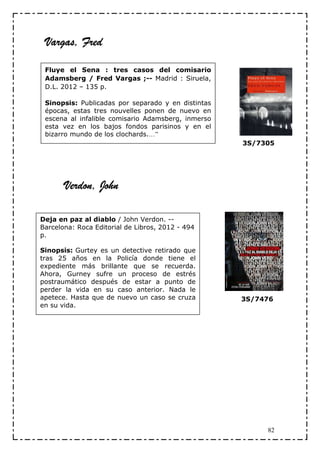 Vargas, Fred

 Fluye el Sena : tres casos del comisario
 Adamsberg / Fred Vargas ;-- Madrid : Siruela,
 D.L. 2012 – 135 p.

 Sinopsis: Publicadas por separado y en distintas
 épocas, estas tres nouvelles ponen de nuevo en
 escena al infalible comisario Adamsberg, inmerso
 esta vez en los bajos fondos parisinos y en el
 bizarro mundo de los clochards.…”
                                                    3S/7305




       Verdon, John

Deja en paz al diablo / John Verdon. --
Barcelona: Roca Editorial de Libros, 2012 - 494
p.

Sinopsis: Gurtey es un detective retirado que
tras 25 años en la Policía donde tiene el
expediente más brillante que se recuerda.
Ahora, Gurney sufre un proceso de estrés
postraumático después de estar a punto de
perder la vida en su caso anterior. Nada le
apetece. Hasta que de nuevo un caso se cruza        3S/7476
en su vida.




                                                         82
 
