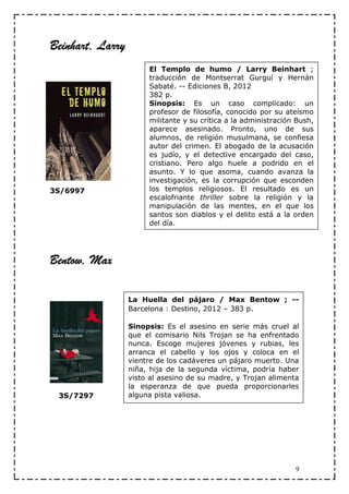 Beinhart, Larry
                       El Templo de humo / Larry Beinhart ;
                       traducción de Montserrat Gurguí y Hernán
                       Sabaté. -- Ediciones B, 2012
                       382 p.
                       Sinopsis: Es un caso complicado: un
                       profesor de filosofía, conocido por su ateísmo
                       militante y su crítica a la administración Bush,
                       aparece asesinado. Pronto, uno de sus
                       alumnos, de religión musulmana, se confiesa
                       autor del crimen. El abogado de la acusación
                       es judío, y el detective encargado del caso,
                       cristiano. Pero algo huele a podrido en el
                       asunto. Y lo que asoma, cuando avanza la
                       investigación, es la corrupción que esconden
3S/6997                los templos religiosos. El resultado es un
                       escalofriante thriller sobre la religión y la
                       manipulación de las mentes, en el que los
                       santos son diablos y el delito está a la orden
                       del día.




Bentow, Max

                  La Huella del pájaro / Max Bentow ; --
                  Barcelona : Destino, 2012 – 383 p.

                  Sinopsis: Es el asesino en serie más cruel al
                  que el comisario Nils Trojan se ha enfrentado
                  nunca. Escoge mujeres jóvenes y rubias, les
                  arranca el cabello y los ojos y coloca en el
                  vientre de los cadáveres un pájaro muerto. Una
                  niña, hija de la segunda víctima, podría haber
                  visto al asesino de su madre, y Trojan alimenta
                  la esperanza de que pueda proporcionarles
 3S/7297          alguna pista valiosa.




                                                                 9
 