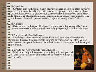 •   El Capellán-
      Séptimo amo de Lázaro. Es un oportunista que se vale de otras personas
    para recibir unos beneficios. Este le ofrece el primer trabajo con sueldo a
    Lázaro. Lázaro estuvo cuatro años con este amo, hasta recibir la cantidad
    de dinero que él necesitaba para comprarse ropa usada y una espada. Una
    vez Lázaro obtuvo lo que necesitaba, dejó a su amo y a su oficio.

•   El Alguacil-
      Octavo amo de Lázaro. El alguacil representa la ley en aquella época.
    Lázaro encuentra el oficio de su amo muy peligroso, así que éste lo deja.

•   El Arcipreste de San Salvador-
       Noveno y último amo de Lázaro. Este es el amo que le consigue la
    esposa a Lázaro. Este representa también la corrupción del clero ya que
    habían cuentos por esa área sobre relaciones entre la esposa de Lázaro y el
    arcipreste.

•   La Criada del Arcipreste de San Salvador-
       Mujer con la que Lázaro se casa, y la que le trae parte de la felicidad a
    él. Una vez se casa con ella, satisfizo su hambre, y llegó a una estabilidad
    en su vida.
 