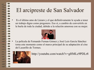El arcipreste de San Salvador
•    Es el último amo de Lázaro y el que definitivamente le ayuda a tener
    un trabajo digno como pregonero. Eso sí, a cambio de convertirle en
    la burla de toda la ciudad, debido a la relación amorosa con su mujer.




• La película de Fernando Fernan Gómez y José Luis García Sánchez
  toma este momento como el marco principal de su adaptación al cine
  del Lazarillo de Tormes.

                   http://youtube.com/watch?v=gHMLc9PDLr8
 