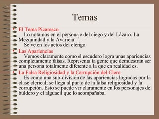 Temas
• El Tema Picaresco
     Lo notamos en el personaje del ciego y del Lázaro. La
  Mezquindad y la Avaricia
     Se ve en los actos del clérigo.
• Las Apariencias
     Vemos claramente como el escudero logra unas apariencias
  completamente falsas. Representa la gente que demuestran ser
  una persona totalmente diferente a la que en realidad es.
• La Falsa Religiosidad y la Corrupción del Clero
     Es como una sub-división de las apariencias logradas por la
  clase clerical; se llega al punto de la falsa religiosidad y la
  corrupción. Esto se puede ver claramente en los personajes del
  buldero y el alguacil que lo acompañaba.
 