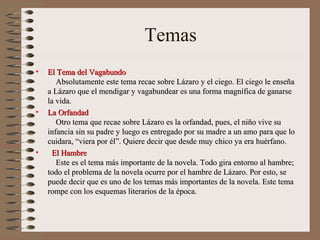 Temas
•   El Tema del Vagabundo
       Absolutamente este tema recae sobre Lázaro y el ciego. El ciego le enseña
    a Lázaro que el mendigar y vagabundear es una forma magnífica de ganarse
    la vida.
•   La Orfandad
       Otro tema que recae sobre Lázaro es la orfandad, pues, el niño vive su
    infancia sin su padre y luego es entregado por su madre a un amo para que lo
    cuidara, “viera por él”. Quiere decir que desde muy chico ya era huérfano.
•     El Hambre
       Este es el tema más importante de la novela. Todo gira entorno al hambre;
    todo el problema de la novela ocurre por el hambre de Lázaro. Por esto, se
    puede decir que es uno de los temas más importantes de la novela. Este tema
    rompe con los esquemas literarios de la época.
 