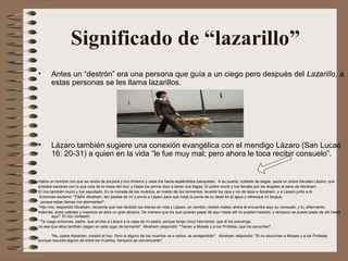 Significado de “lazarillo”
•      Antes un “destrón” era una persona que guía a un ciego pero después del Lazarillo, a
       estas personas se les llama lazarillos.




•      Lázaro también sugiere una conexión evangélica con el mendigo Lázaro (San Lucas
       16: 20-31) a quien en la vida “le fue muy mal; pero ahora le toca recibir consuelo”.


Había un hombre rico que se vestía de púrpura y lino finísimo y cada día hacía espléndidos banquetes. A su puerta, cubierto de llagas, yacía un pobre llamado Lázaro, que
ansiaba saciarse con lo que caía de la mesa del rico; y hasta los perros iban a lamer sus llagas. El pobre murió y fue llevado por los ángeles al seno de Abraham.
El rico también murió y fue sepultado. En la morada de los muertos, en medio de los tormentos, levantó los ojos y vio de lejos a Abraham, y a Lázaro junto a él.
 Entonces exclamó: "Padre Abraham, ten piedad de mí y envía a Lázaro para que moje la punta de su dedo en el agua y refresque mi lengua,
  porque estas llamas me atormentan".
"Hijo mío, respondió Abraham, recuerda que has recibido tus bienes en vida y Lázaro, en cambio, recibió males; ahora él encuentra aquí su consuelo, y tú, eltormento.
Además, entre ustedes y nosotros se abre un gran abismo. De manera que los que quieren pasar de aquí hasta allí no pueden hacerlo, y tampoco se puede pasar de allí hasta
         aquí". El rico contestó:
 "Te ruego entonces, padre, que envíes a Lázaro a la casa de mi padre, porque tengo cinco hermanos: que él los prevenga,
no sea que ellos también caigan en este lugar de tormento". Abraham respondió: "Tienen a Moisés y a los Profetas; que los escuchen".

      "No, padre Abraham, insistió el rico. Pero si alguno de los muertos va a verlos, se arrepentirán". Abraham respondió: "Si no escuchan a Moisés y a los Profetas,
aunque resucite alguno de entre los muertos, tampoco se convencerán".
 