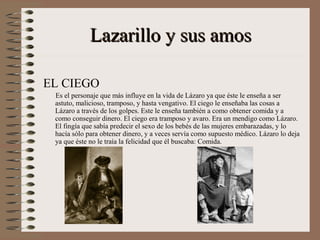 Lazarillo y sus amos

EL CIEGO
 Es el personaje que más influye en la vida de Lázaro ya que éste le enseña a ser
 astuto, malicioso, tramposo, y hasta vengativo. El ciego le enseñaba las cosas a
 Lázaro a través de los golpes. Este le enseña también a como obtener comida y a
 como conseguir dinero. El ciego era tramposo y avaro. Era un mendigo como Lázaro.
 El fingía que sabía predecir el sexo de los bebés de las mujeres embarazadas, y lo
 hacía sólo para obtener dinero, y a veces servía como supuesto médico. Lázaro lo deja
 ya que éste no le traía la felicidad que él buscaba: Comida.
 