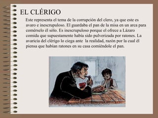 EL CLÉRIGO
 Este representa el tema de la corrupción del clero, ya que este es
 avaro e inescrupuloso. El guardaba el pan de la misa en un arca para
 comérselo él sólo. Es inescrupuloso porque el ofrece a Lázaro
 comida que supuestamente había sido pulverizada por ratones. La
 avaricia del clérigo lo ciega ante la realidad, razón por la cual él
 piensa que habían ratones en su casa comiéndole el pan.
 