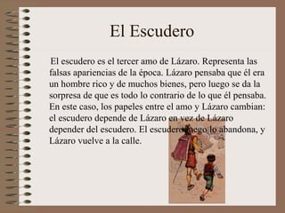 El Escudero
El escudero es el tercer amo de Lázaro. Representa las
falsas apariencias de la época. Lázaro pensaba que él era
un hombre rico y de muchos bienes, pero luego se da la
sorpresa de que es todo lo contrario de lo que él pensaba.
En este caso, los papeles entre el amo y Lázaro cambian:
el escudero depende de Lázaro en vez de Lázaro
depender del escudero. El escudero luego lo abandona, y
Lázaro vuelve a la calle.
 