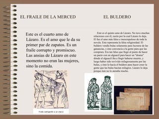 EL FRAILE DE LA MERCED                      EL BULDERO


                                      Este es el quinto amo de Lázaro. No tuvo muchas
  Este es el cuarto amo de         relaciones con él, razón por la cual Lázaro lo deja.
  Lázaro. Es el amo que le da su   El fue el amo más falso e inescrupuloso de toda la
                                   novela. Este representa la falsa religiosidad. El
  primer par de zapatos. Es un     buldero vendía bulas solamente para lucrarse de las
                                   ganancias, y éste convencía a la gente para que las
  fraile corrupto y promiscuo.     comprara. Era tan falso que llegó al punto de hacer
  Las ansias de Lázaro en este     un pacto con un alguacil para hacer un "drama"
                                   dónde el alguacil iba a fingir haberse muerto, y
  momento no eran las mujeres,     luego haber sido revivido milagrosamente por las
                                   bulas, y ésto lo hacía el buldero para hacer creer la
  sino la comida.                  gente que las bulas hacían milagros. Lázaro lo deja
                                   porque éste no lo atendía mucho.
 