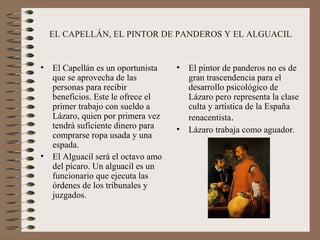 EL CAPELLÁN, EL PINTOR DE PANDEROS Y EL ALGUACIL


•   El Capellán es un oportunista    •   El pintor de panderos no es de
    que se aprovecha de las              gran trascendencia para el
    personas para recibir                desarrollo psicológico de
    beneficios. Este le ofrece el        Lázaro pero representa la clase
    primer trabajo con sueldo a          culta y artística de la España
    Lázaro, quien por primera vez        renacentista.
    tendrá suficiente dinero para    •   Lázaro trabaja como aguador.
    comprarse ropa usada y una
    espada.
•   El Alguacil será el octavo amo
    del pícaro. Un alguacil es un
    funcionario que ejecuta las
    órdenes de los tribunales y
    juzgados.
 
