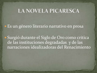  Es un género literario narrativo en prosa
 Surgió durante el Siglo de Oro como crítica
de las instituciones degradadas y de las
narraciones idealizadoras del Renacimiento
 