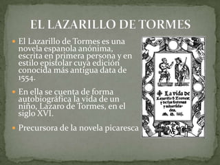  El Lazarillo de Tormes es una
novela espanola anónima,
escrita en primera persona y en
estilo epistolar cuya edición
conocida más antigua data de
1554.
 En ella se cuenta de forma
autobiográfica la vida de un
niño, Lazaro de Tormes, en el
siglo XVI.
 Precursora de la novela picaresca
 