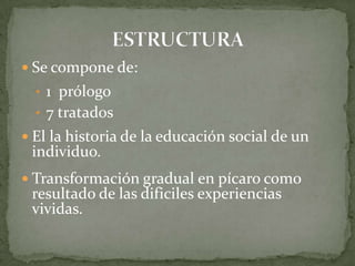  Se compone de:
• 1 prólogo
• 7 tratados
 El la historia de la educación social de un
individuo.
 Transformación gradual en pícaro como
resultado de las dificiles experiencias
vividas.
 