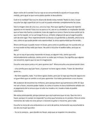 dejan rastro de la verdad. Esa luz roja se va consumiendo la cajuela en la que estoy
metido, pero igual se que nunca podre quedar al descubierto.

Cuál es la realidad? Que ocurre afuera de donde estoy metido? Nada es claro, lo que
escuche fue algo superficial con lo cual no puedo entender completamente las cosas.

Veo la imagen clara de una cruz, una cruz roja. Pero que significa? porque de repente
aparece en mi mente? Esta cruz se acerca a mí, veo en su alrededor un resplandor dorado
que se hace más fuerte y candente; trato de cogerla es como si fuera la única señal con la
que me he topado en la cual tengo fe (cruz, símbolo religioso) de que al cogerla podría
salir de este lugar. Pero repentinamente se desvía y va perdiendo su destello, ahora no la
veo; como es que pude perder esta oportunidad, la única oportunidad que he tenido…

Ahora siento que si puedo mover mi brazo, pero como es posible que me suceda esto; ya
es muy tarde no hay nada que hacer. No volví a escuchar el walkie talkie, será que se
daño?

No, yo no soy el que estoy moviendo mi brazo; es alguien más, siento que está
extremadamente sudoroso, siento correr su sudor por mi brazo. Eso significa que alguien
me encontró, espero que no sea mi imaginación.

Escucho unas voces junto a mí, pero quienes son? Ahora escucho una conversación clara:

- Una camilla para aquí por favor, al parecer no tiene signos vitales. Traten de identificar
quien es…

- No tiene papeles, nada. Y no tiene signos vitales; pero por la ropa que lleva de seguro era
un guerrillero que se cambio a civil para aparentar. Eso todos pertenecen a esa chusma.

Me acabaron de encontrar los militares, pero porque dicen que pertenezco al M-19. Que
me van a hacer, necesito poder hablar; es como si tuviera mi boca totalmente sellada con
el pegamento de la censura que no solo me invade a mí, invade a todo el pueblo
colombiano.

Me estoy preocupando, porque piensan que soy la persona que no soy. Que me irán a
hacer, porque mi cuerpo no responde? Lo único que funciona es mi cerebro. Pero en estos
momentos de nada me sirve pensar si necesito es gritar o moverme, pero nada.

Escucho la sirena de una ambulancia o un carro de policía, lentamente voy escuchando la
voz de una mujer que dice:

- Yo no lo conozco… para donde me llevan, exijo que se respeten mis derechos.
 