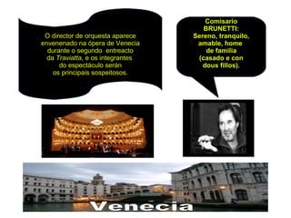 Comisario
BRUNETTI:
Sereno, tranquilo,
amable, home
de familia
(casado e con
dous fillos).
O director de orquesta aparece
envenenado na ópera de Venecia
durante o segundo entreacto
da Traviatta, e os integrantes
do espectáculo serán
os principais sospeitosos.
 
