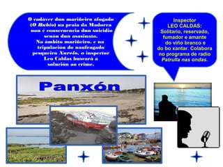 Inspector
LEO CALDAS:
Solitario, reservado,
fumador e amante
do viño branco e
do bo xantar. Colabora
no programa de radio
Patrulla nas ondas.
O cadáver dun mariñeiro afogado
(O Rubio) na praia da Madorra
non é consecuencia dun suicidio
senón dun asasinato.
No ámbito mariñeiro, e na
tripulación do naufragado
pesqueiro Xurelo, o inspector
Leo Caldas buscará a
solución ao crime.
 