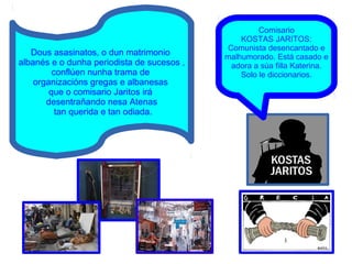 Comisario
KOSTAS JARITOS:
Comunista desencantado e
malhumorado. Está casado e
adora a súa filla Katerina.
Solo le diccionarios.
Dous asasinatos, o dun matrimonio
albanés e o dunha periodista de sucesos ,
conflúen nunha trama de
organizacións gregas e albanesas
que o comisario Jaritos irá
desentrañando nesa Atenas
tan querida e tan odiada.
 