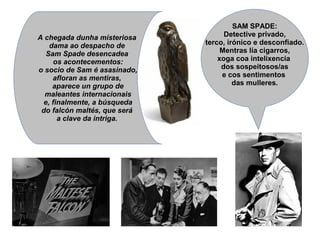 SAM SPADE:
Detective privado,
terco, irónico e desconfiado.
Mentras lía cigarros,
xoga coa intelixencia
dos sospeitosos/as
e cos sentimentos
das mulleres.
A chegada dunha misteriosa
dama ao despacho de
Sam Spade desencadea
os acontecementos:
o socio de Sam é asasinado,
afloran as mentiras,
aparece un grupo de
maleantes internacionais
e, finalmente, a búsqueda
do falcón maltés, que será
a clave da intriga.
 