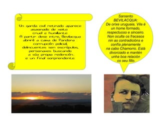 Sarxento
BEVILACQUA:
De orixe uruguaia, Vila é
un home formado,
respectuoso e sinceiro.
Non oculta os fracasos
nin as contradicións e
confía plenamente
na cabo Chamorro. Está
divorciado e mantén
unha boa relación
co seu fillo.
Un garda civil retirado aparece
asasinado de xeito
cruel e humillante.
A partir dese intre, Bevilacqua
abrir a caixa de Pandora :á
corrupci n policial,ó
delincuentes sen escr pulos,ú
personaxes buscando
a s a propia redenci n...ú ó
e un final sorprendente.
 