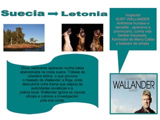 Inspector
KURT WALLANDER:
Antihéroe humano e
sensible , aprensivo e
provinciano, cunha vida
familiar fracasada.
Admirador de María Callas
e bebedor de whisky.
Dous cadáveres aparecen nunha balsa
abandonada na costa sueca. Trátase de
cidadáns letóns, o que provoca
o traslado de Wallander a Riga, onde
descubrirá unha trama que salpica ás
autoridades soviéticas e á
policía local. Wallander ignora os cauces
oficiais e culmina a investigación
pola súa conta.
 
