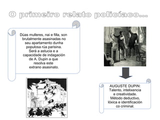Dúas mulleres, nai e filla, son
brutalmente asasinadas no
seu apartamento dunha
populosa rúa parisina.
Será a astucia e a
capacidade de indagación
de A. Dupin a que
resolva este
extrano asasinato.
AUGUSTE DUPIN:
Talento, intelixencia
e creatividade.
Método deductivo,
lóxica e identificación
co criminal.
 