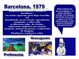 PEPE CARVALHO:
De orixe galega, é un
atípico detective
privado. Foi militante
do Partido Comunista
e agora é un home
desencantado, cunha
especial debilidade
pola gastronomía.
Un home de negocios pertencente á altaUn home de negocios pertencente á alta
burguesía barcelonesa é matado aburguesía barcelonesa é matado a
navallazos,navallazos,
sen motivo aparente, pero Pepe Carvalhosen motivo aparente, pero Pepe Carvalho
iráirá
descubrindo, no seu círculo, especulación,descubrindo, no seu círculo, especulación,
corrupción e, sobre todo,corrupción e, sobre todo,
as diferentes vidas da víctima :as diferentes vidas da víctima :
empresario ambicioso con carácterempresario ambicioso con carácter
taciturno, amante da poesía…e admiradortaciturno, amante da poesía…e admirador
de Gauguin.de Gauguin.
Finalmente, resolverá o crimeFinalmente, resolverá o crime
de xeito brillante.de xeito brillante.
 