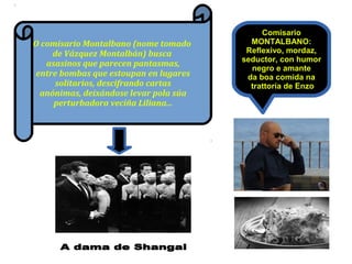Comisario
MONTALBANO:
Reflexivo, mordaz,
seductor, con humor
negro e amante
da boa comida na
trattoría de Enzo
O comisario Montalbano (nome tomado
de Vázquez Montalbán) busca
asasinos que parecen pantasmas,
entre bombas que estoupan en lugares
solitarios, descifrando cartas
anónimas, deixándose levar pola súa
perturbadora veciña Liliana...
 