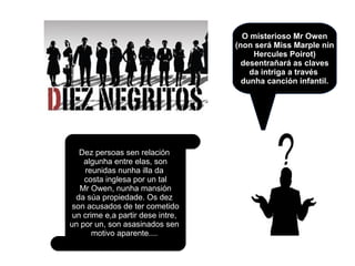 O misterioso Mr Owen
(non será Miss Marple nin
Hercules Poirot)
desentrañará as claves
da intriga a través
dunha canción infantil.
Dez persoas sen relación
algunha entre elas, son
reunidas nunha illa da
costa inglesa por un tal
Mr Owen, nunha mansión
da súa propiedade. Os dez
son acusados de ter cometido
un crime e,a partir dese intre,
un por un, son asasinados sen
motivo aparente....
 