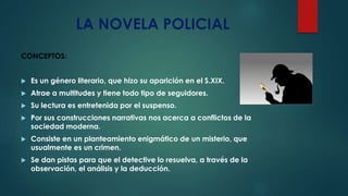 LA NOVELA POLICIAL
CONCEPTOS:
Es un género literario, que hizo su aparición en el S.XIX.
Atrae a multitudes y tiene todo tipo de seguidores.
Su lectura es entretenida por el suspenso.
Por sus construcciones narrativas nos acerca a conflictos de la
sociedad moderna.
Consiste en un planteamiento enigmático de un misterio, que
usualmente es un crimen.
Se dan pistas para que el detective lo resuelva, a través de la
observación, el análisis y la deducción.
